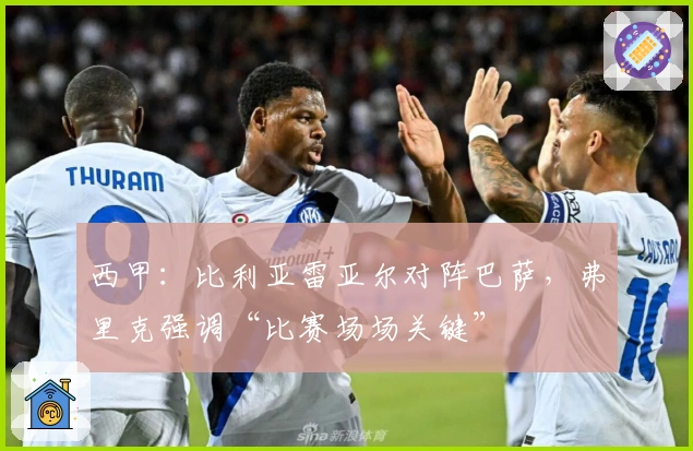 西甲：比利亚雷亚尔对阵巴萨，弗里克强调“比赛场场关键”